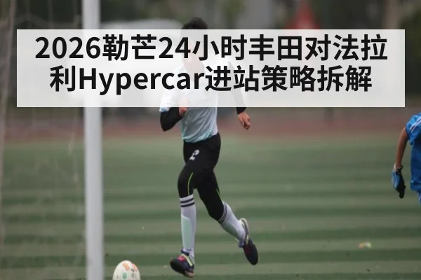 2026勒芒24小时丰田对法拉利Hypercar进站策略拆解（kaiyun）
