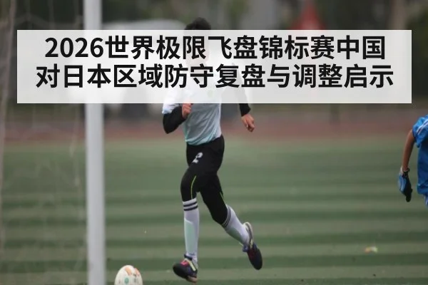 2026世界极限飞盘锦标赛中国对日本区域防守复盘与调整启示